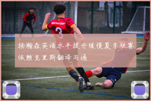 杨瀚森英语水平提升缓慢夏季联赛依赖克里斯翻译沟通
