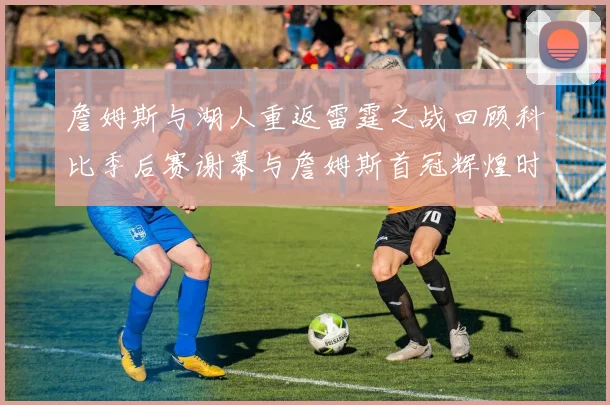 詹姆斯与湖人重返雷霆之战回顾科比季后赛谢幕与詹姆斯首冠辉煌时刻