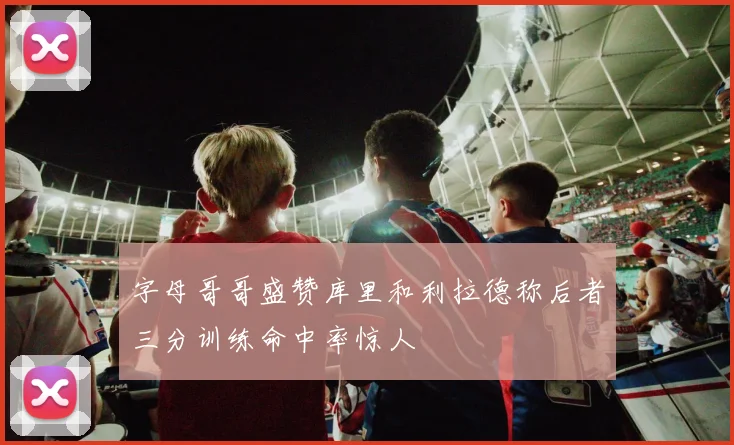 字母哥哥盛赞库里和利拉德称后者三分训练命中率惊人