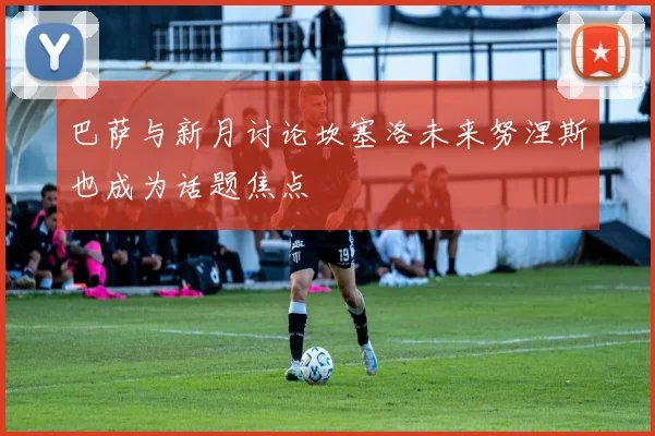 巴萨与新月讨论坎塞洛未来努涅斯也成为话题焦点