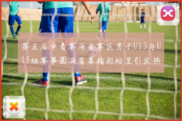 第五届中青赛海南赛区男子U13与U15组赛事圆满落幕精彩纷呈引发热烈反响