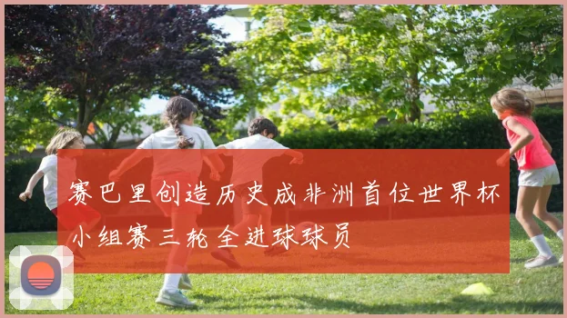 赛巴里创造历史成非洲首位世界杯小组赛三轮全进球球员