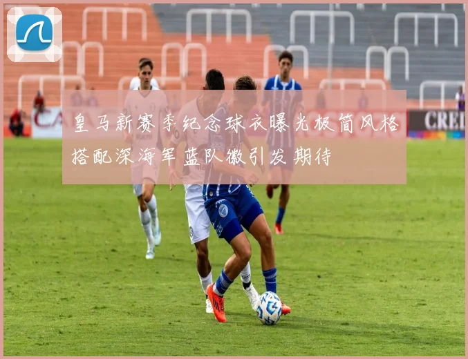 皇马新赛季纪念球衣曝光极简风格搭配深海军蓝队徽引发期待