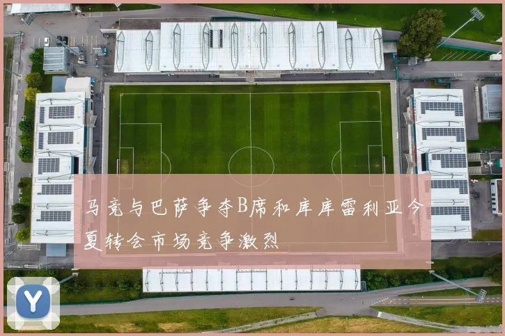 马竞与巴萨争夺B席和库库雷利亚今夏转会市场竞争激烈