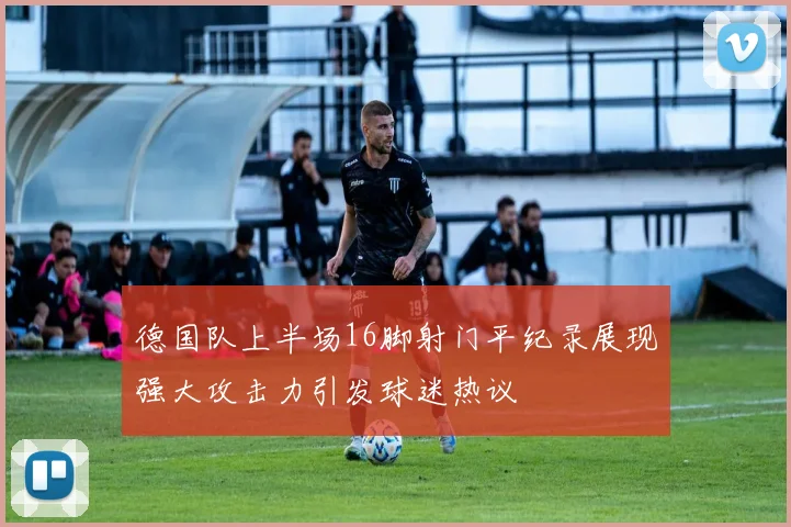德国队上半场16脚射门平纪录展现强大攻击力引发球迷热议