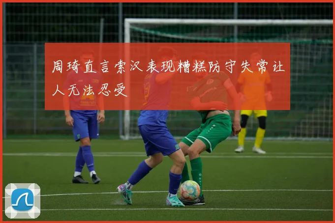 周琦直言索汉表现糟糕防守失常让人无法忍受