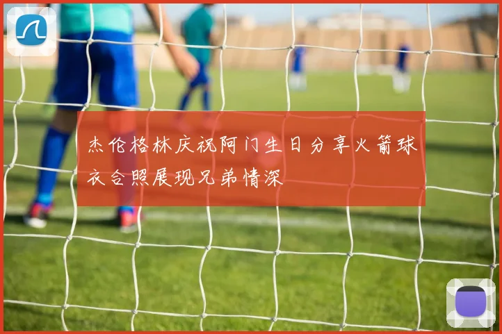 杰伦格林庆祝阿门生日分享火箭球衣合照展现兄弟情深