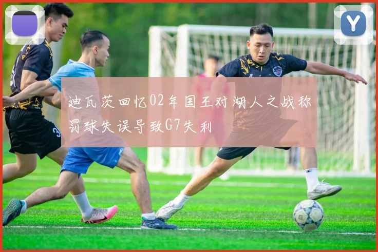 迪瓦茨回忆02年国王对湖人之战称罚球失误导致G7失利