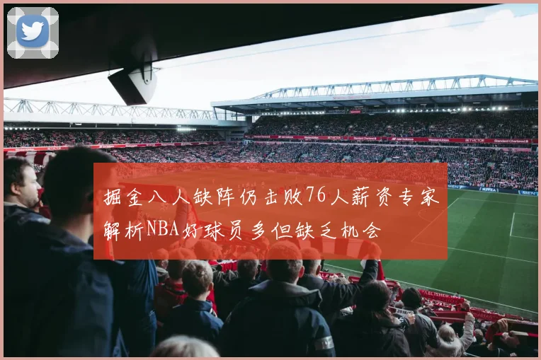 掘金八人缺阵仍击败76人薪资专家解析NBA好球员多但缺乏机会