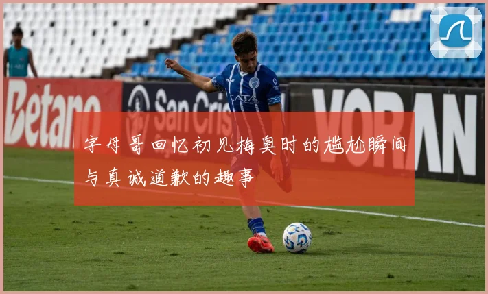 字母哥回忆初见梅奥时的尴尬瞬间与真诚道歉的趣事