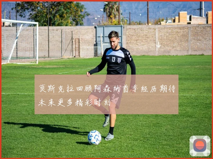 莫斯克拉回顾阿森纳首季经历期待未来更多精彩时刻