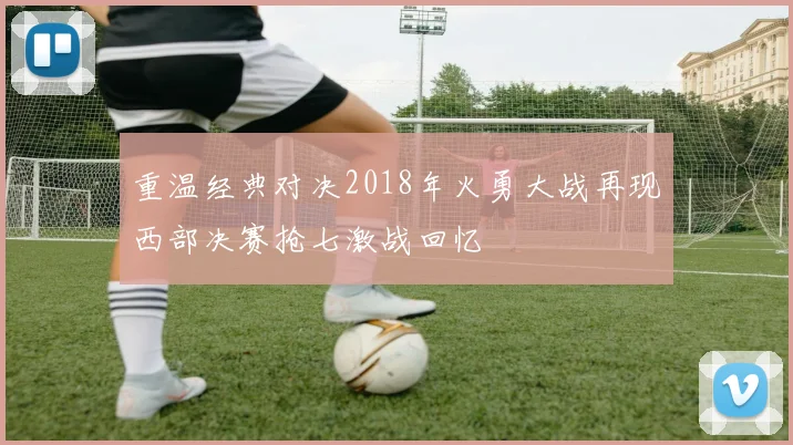 重温经典对决2018年火勇大战再现西部决赛抢七激战回忆