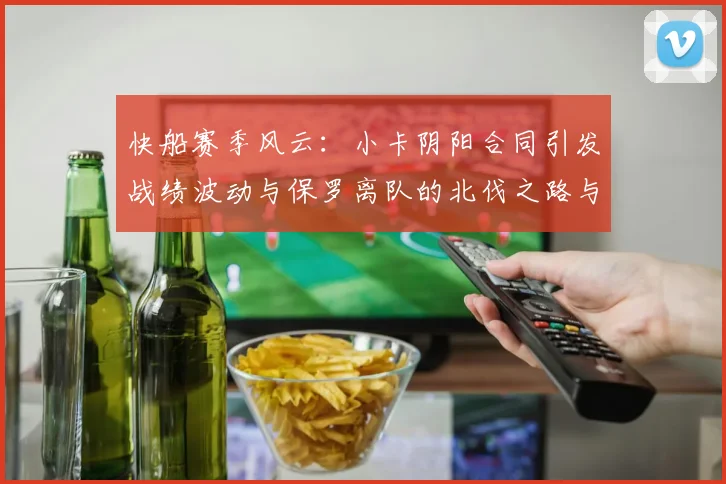 快船赛季风云：小卡阴阳合同引发战绩波动与保罗离队的北伐之路与哈登的去向探讨