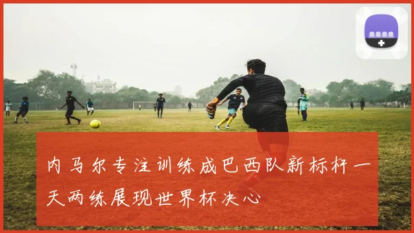 内马尔专注训练成巴西队新标杆一天两练展现世界杯决心