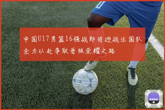 中国U17男篮16强战即将迎战法国队全力以赴争取晋级荣耀之路