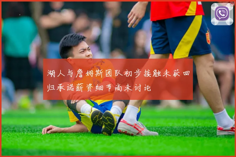 湖人与詹姆斯团队初步接触未获回归承诺薪资细节尚未讨论