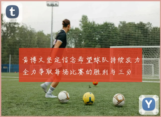 黄博文坚定信念希望球队持续发力全力争取每场比赛的胜利与三分