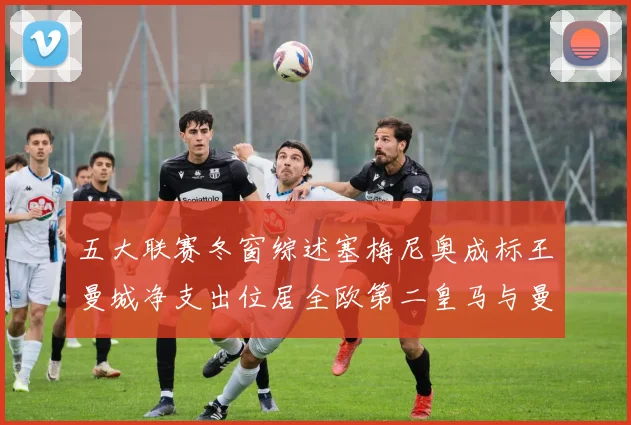 五大联赛冬窗综述塞梅尼奥成标王曼城净支出位居全欧第二皇马与曼联均未投入