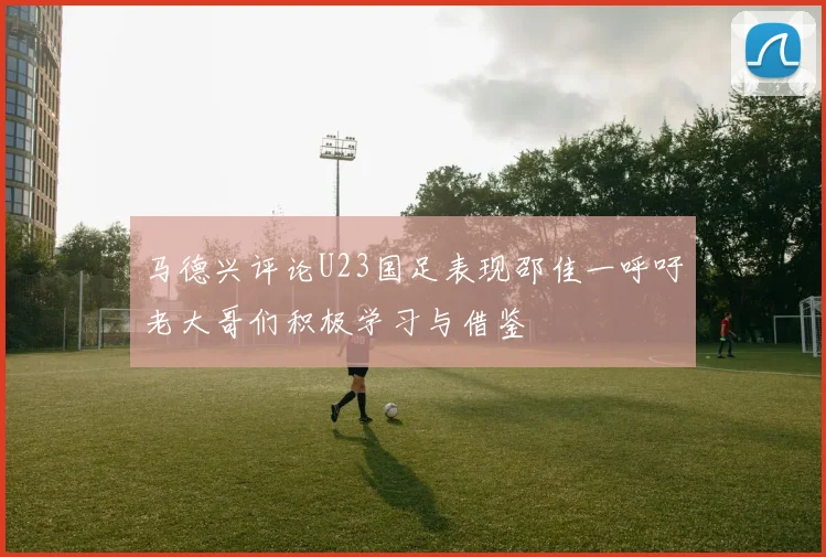 马德兴评论U23国足表现邵佳一呼吁老大哥们积极学习与借鉴